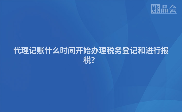 代理记账什么时间开始办理税务登记和进行报税?