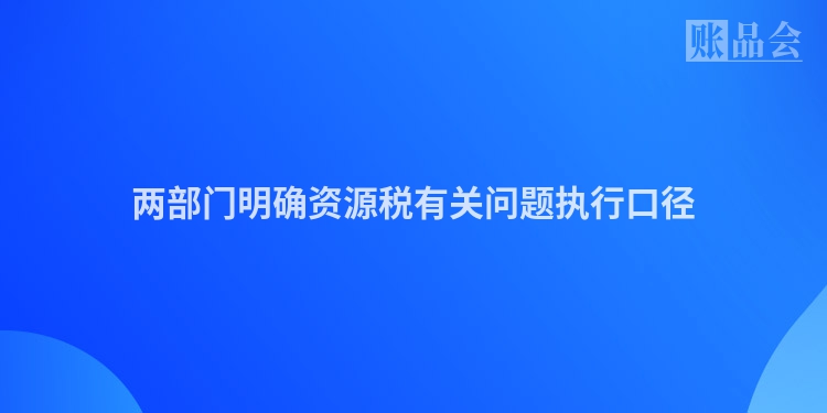 两部门明确资源税有关问题执行口径