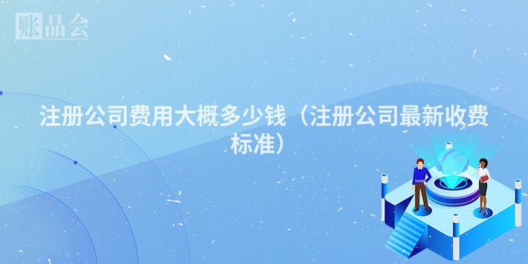 注册公司费用大概多少钱（注册公司最新收费标准）