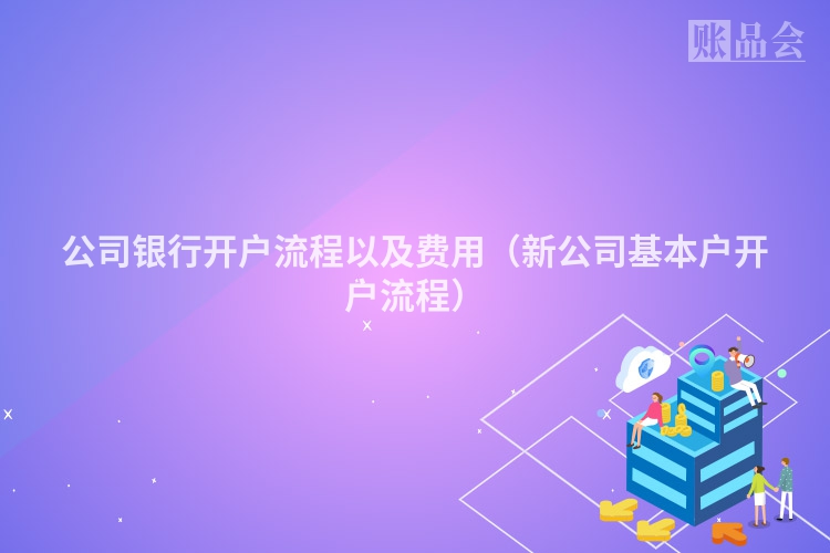 公司银行开户流程以及费用(新公司基本户开户流程)