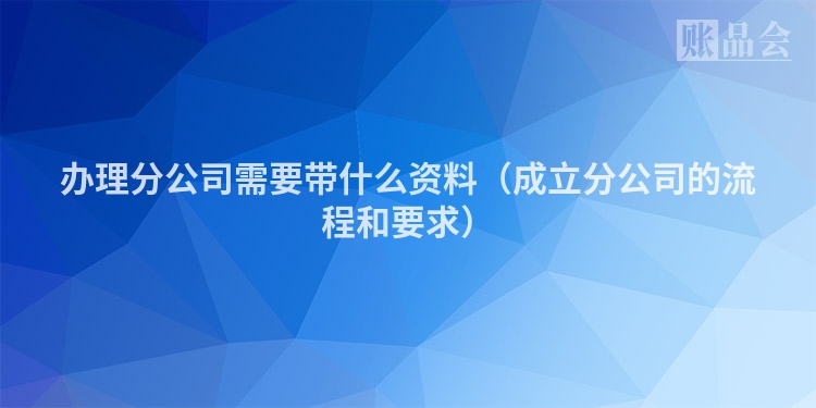 办理分公司需要带什么资料（成立分公司的流程和要求）