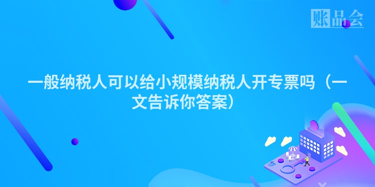 一般纳税人可以给小规模纳税人开专票吗（一文告诉你答案）