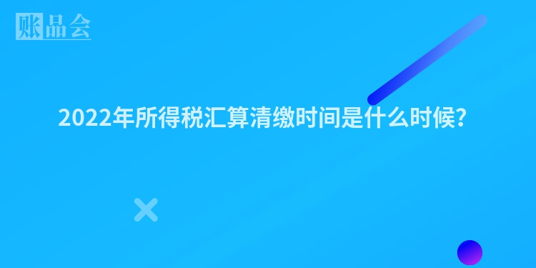 2022年所得税汇算清缴时间是什么时候？