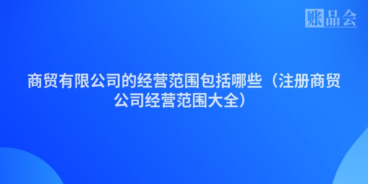 商贸有限公司的经营范围包括哪些（注册商贸公司经营范围大全）