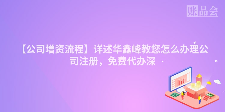【公司增资流程】详述华鑫峰教您怎么办理公司注册，免费代办深