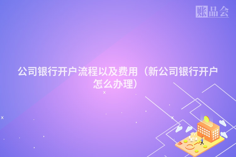 公司银行开户流程以及费用（新公司银行开户怎么办理）