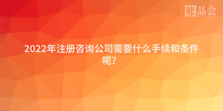 2022年注册咨询公司需要什么手续和条件呢？
