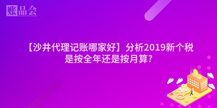 【沙井代理记账哪家好】分析2019新个税是按全年还是按月算?