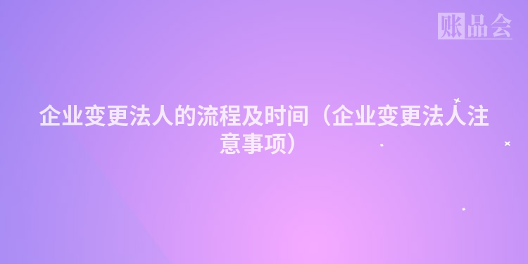 企业变更法人的流程及时间（企业变更法人注意事项）