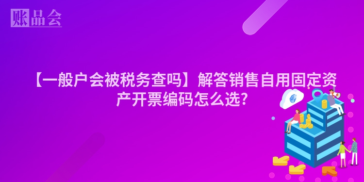 【一般户会被税务查吗】解答销售自用固定资产开票编码怎么选?