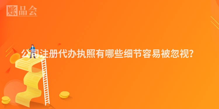 公司注册代办执照有哪些细节容易被忽视？