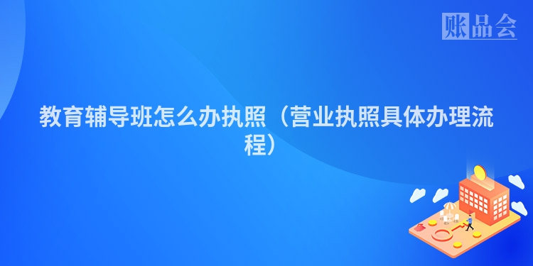 教育辅导班怎么办执照（营业执照具体办理流程）