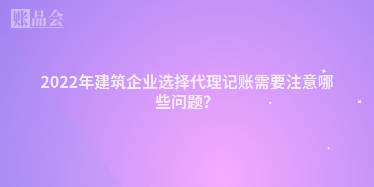 2022年建筑企业选择代理记账需要注意哪些问题？