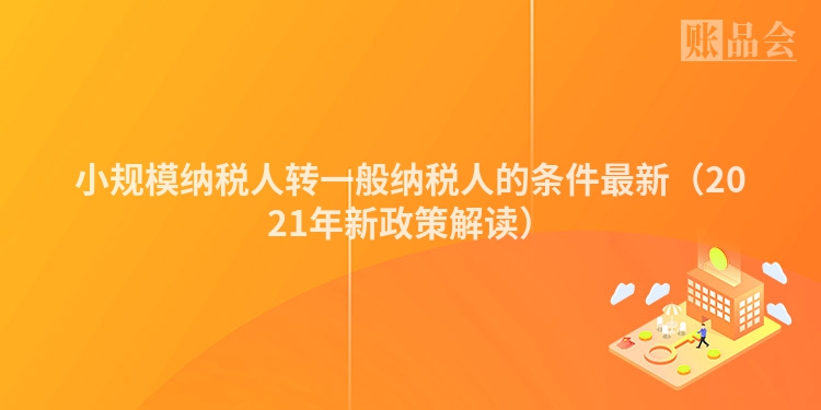 小规模纳税人转一般纳税人的条件最新（2021年新政策解读）