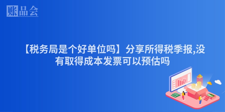 【税务局是个好单位吗】分享所得税季报,没有取得成本发票可以预估吗