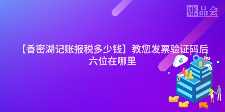【香密湖记账报税多少钱】教您发票验证码后六位在哪里