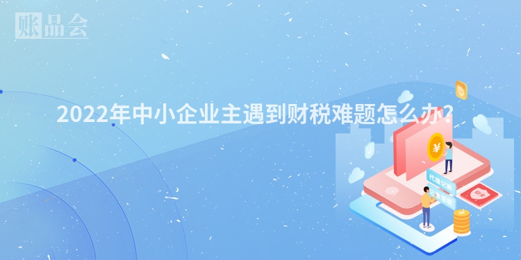 2022年中小企业主遇到财税难题怎么办？