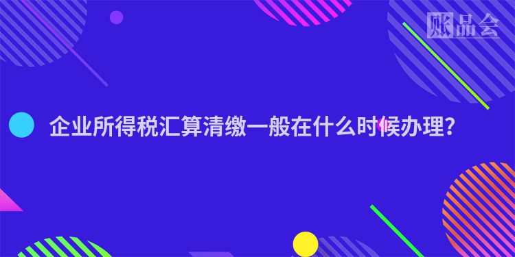 企业所得税汇算清缴一般在什么时候办理？