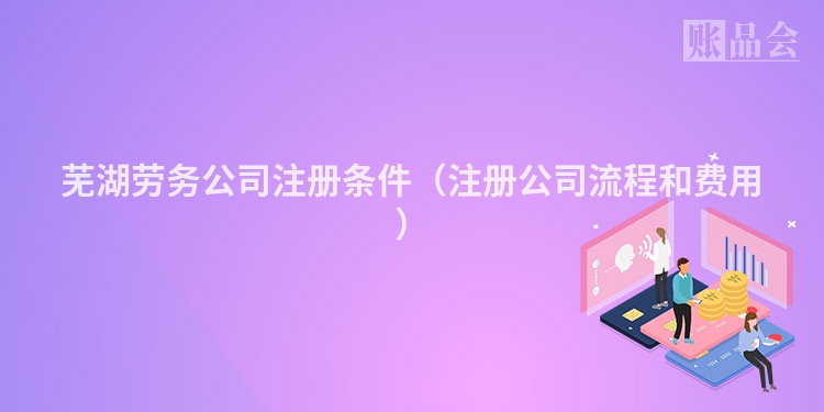 芜湖劳务公司注册条件（注册公司流程和费用）
