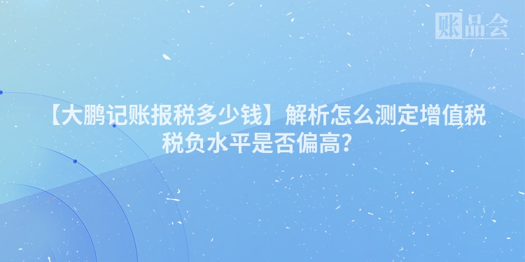【大鹏记账报税多少钱】解析怎么测定增值税税负水平是否偏高？