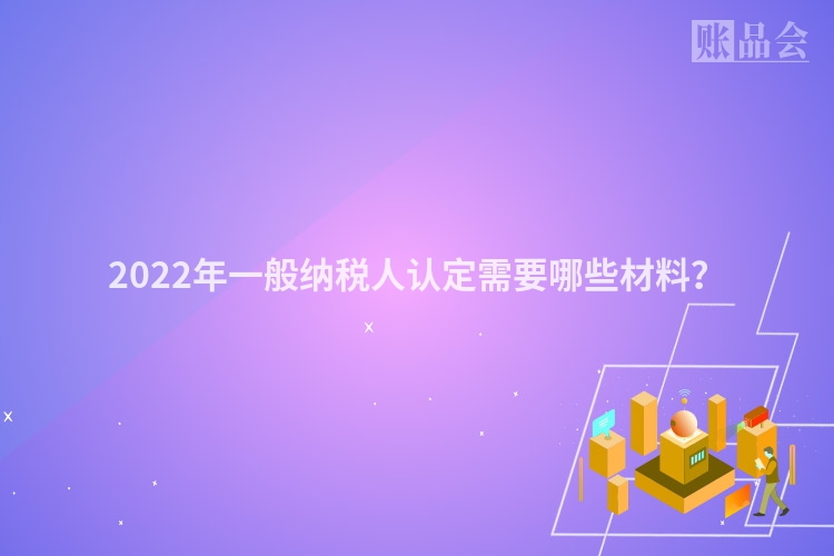 2022年一般纳税人认定需要哪些材料？