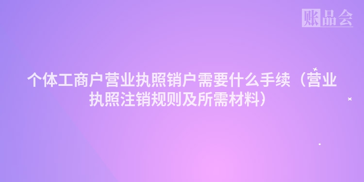 个体工商户营业执照销户需要什么手续（营业执照注销规则及所需材料）