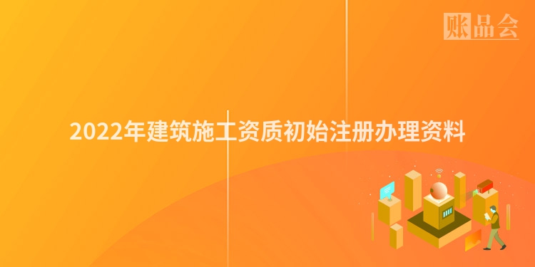 2022年建筑施工资质初始注册办理资料