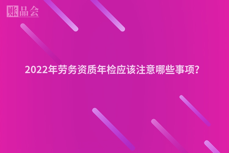 2022年劳务资质年检应该注意哪些事项？