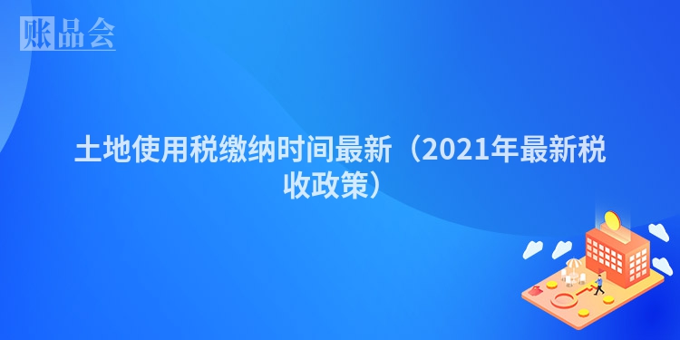 土地使用税缴纳时间最新（2021年最新税收政策）