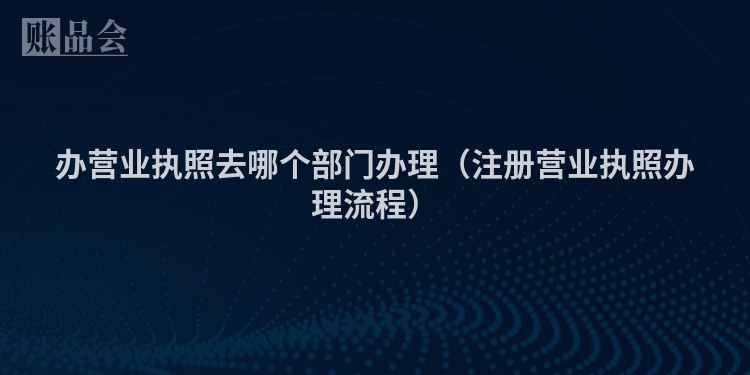 办营业执照去哪个部门办理（注册营业执照办理流程）