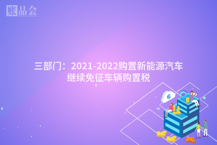 三部门：2021-2022购置新能源汽车继续免征车辆购置税