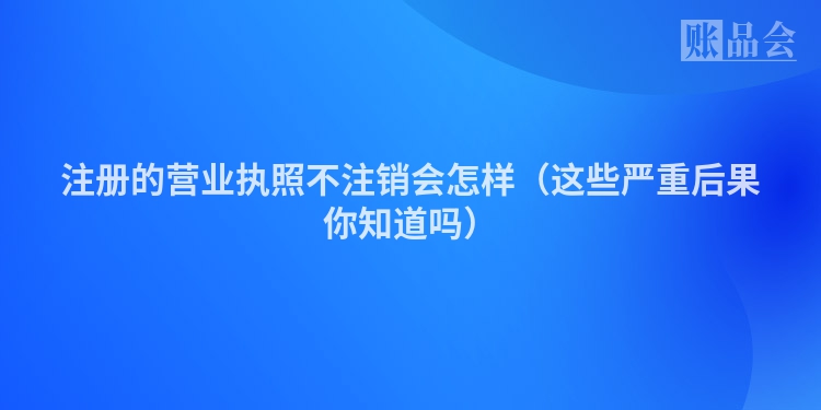 注册的营业执照不注销会怎样（这些严重后果你知道吗）