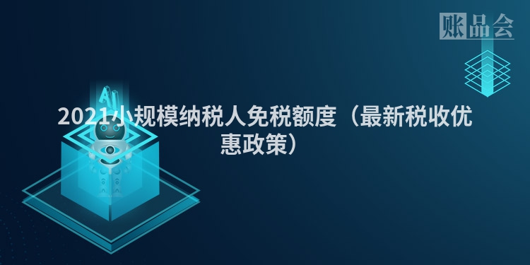 2021小规模纳税人免税额度（最新税收优惠政策）