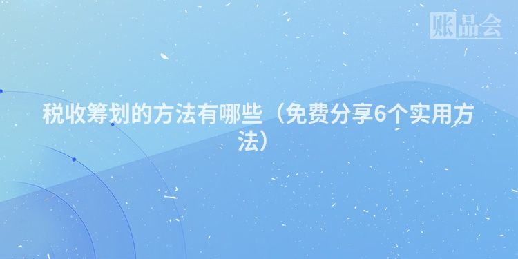 税收筹划的方法有哪些（免费分享6个实用方法）