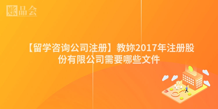 【留学咨询公司注册】教妳2017年注册股份有限公司需要哪些文件