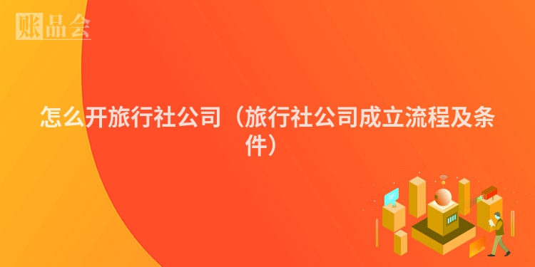 怎么开旅行社公司（旅行社公司成立流程及条件）