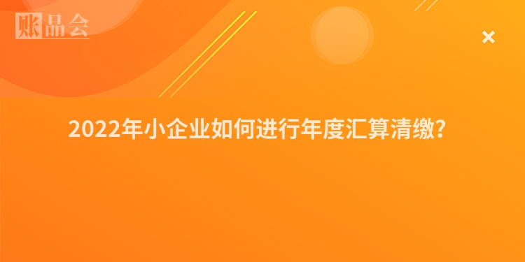 2022年小企业如何进行年度汇算清缴?