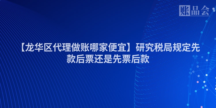 【龙华区代理做账哪家便宜】研究税局规定先款后票还是先票后款