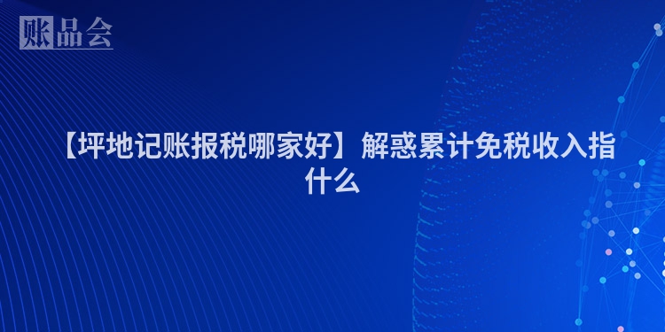 【坪地记账报税哪家好】解惑累计免税收入指什么