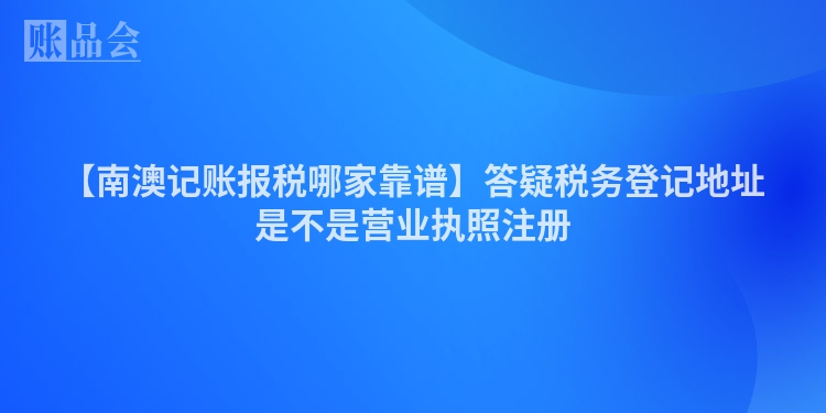 【南澳记账报税哪家靠谱】答疑税务登记地址是不是营业执照注册