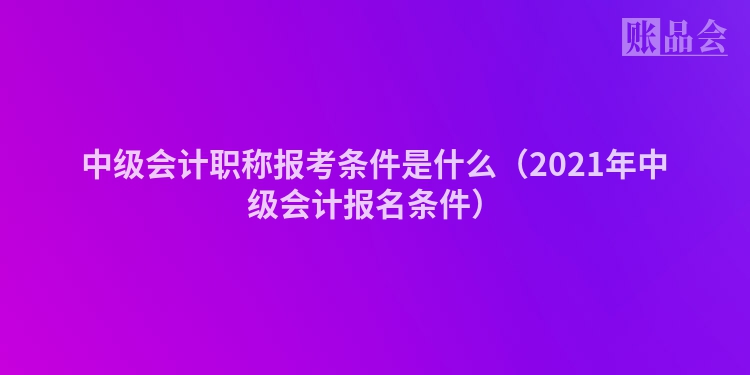 中级会计职称报考条件是什么（2021年中级会计报名条件）