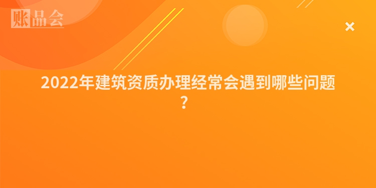 2022年建筑资质办理经常会遇到哪些问题?
