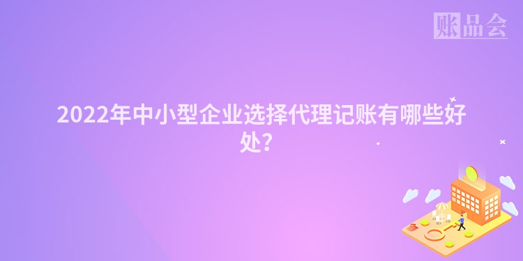2022年中小型企业选择代理记账有哪些好处?