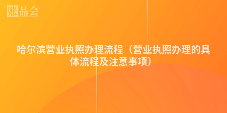 哈尔滨营业执照办理流程（营业执照办理的具体流程及注意事项）
