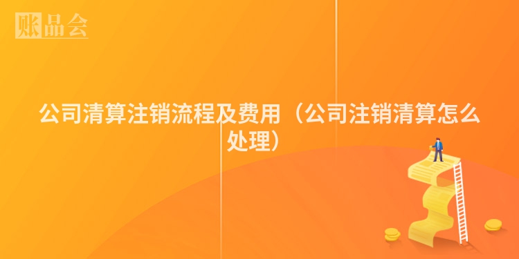 公司清算注销流程及费用（公司注销清算怎么处理）