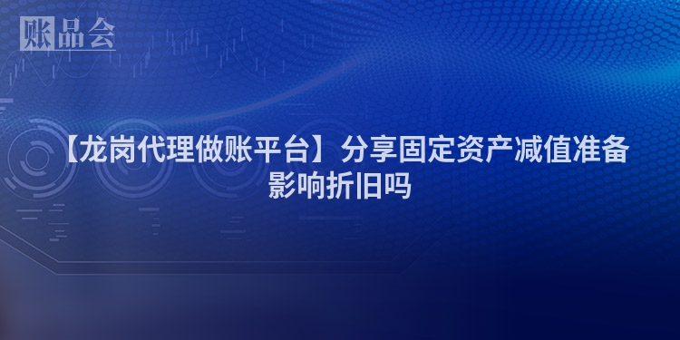 【龙岗代理做账平台】分享固定资产减值准备影响折旧吗