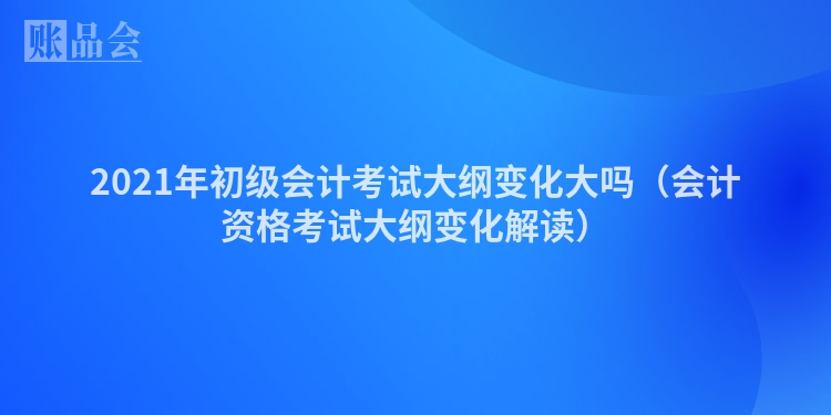 2021年初级会计考试大纲变化大吗（会计资格考试大纲变化解读）
