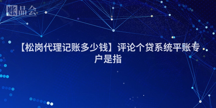 【松岗代理记账多少钱】评论个贷系统平账专户是指
