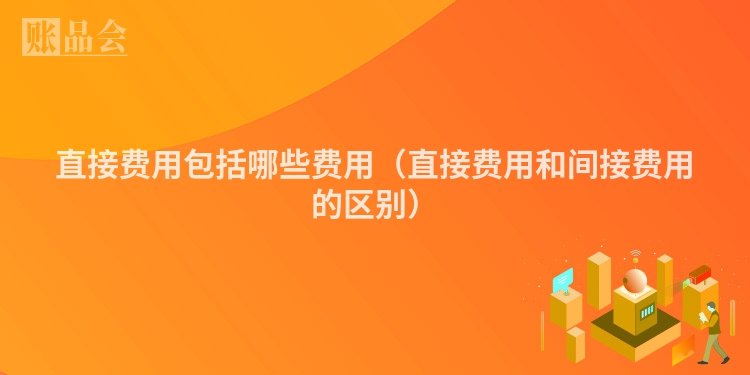直接费用包括哪些费用（直接费用和间接费用的区别）