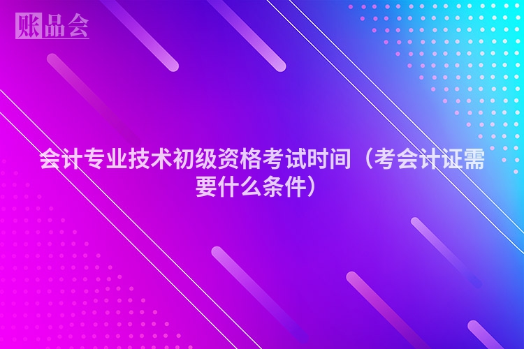会计专业技术初级资格考试时间（考会计证需要什么条件）